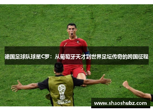 德国足球队球星C罗：从葡萄牙天才到世界足坛传奇的跨国征程